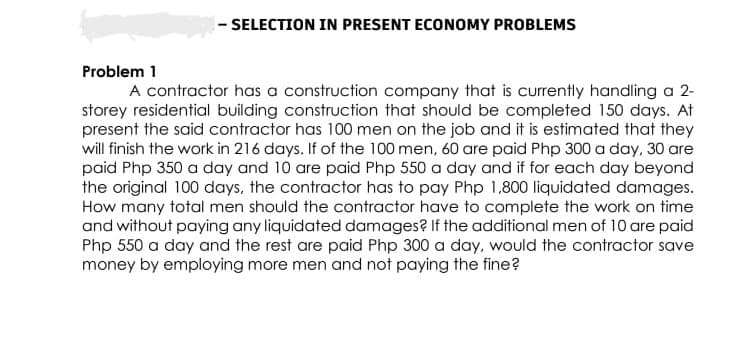 -SELECTION IN PRESENT ECONOMY PROBLEMS
Problem 1
A contractor has a construction company that is currently handling a 2-
storey residential building construction that should be completed 150 days. At
present the said contractor has 100 men on the job and it is estimated that they
will finish the work in 216 days. If of the 100 men, 60 are paid Php 300 a day, 30 are
paid Php 350 a day and 10 are paid Php 550 a day and if for each day beyond
the original 100 days, the contractor has to pay Php 1,800 liquidated damages.
How many total men should the contractor have to complete the work on time
and without paying any liquidated damages? If the additional men of 10 are paid
Php 550 a day and the rest are paid Php 300 a day, would the contractor save
money by employing more men and not paying the fine?