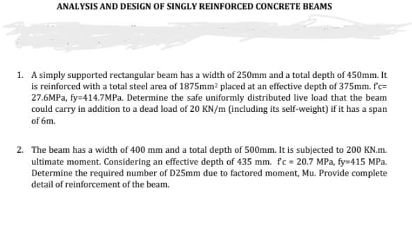 ANALYSIS AND DESIGN OF SINGLY REINFORCED CONCRETE BEAMS
1. A simply supported rectangular beam has a width of 250mm and a total depth of 450mm. It
is reinforced with a total steel area of 1875mm² placed at an effective depth of 375mm. fc=
27.6MPa, fy-414.7MPa. Determine the safe uniformly distributed live load that the beam
could carry in addition to a dead load of 20 KN/m (including its self-weight) if it has a span
of 6m.
2. The beam has a width of 400 mm and a total depth of 500mm. It is subjected to 200 KN.m.
ultimate moment. Considering an effective depth of 435 mm. fc = 20.7 MPa, fy=415 MPa.
Determine the required number of D25mm due to factored moment, Mu. Provide complete
detail of reinforcement of the beam.