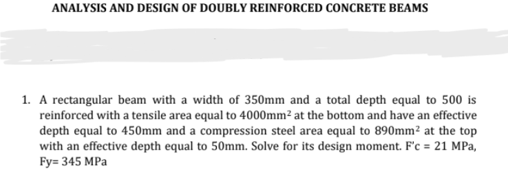 ANALYSIS AND DESIGN OF DOUBLY REINFORCED CONCRETE BEAMS
1. A rectangular beam with a width of 350mm and a total depth equal to 500 is
reinforced with a tensile area equal to 4000mm² at the bottom and have an effective
depth equal to 450mm and a compression steel area equal to 890mm² at the top
with an effective depth equal to 50mm. Solve for its design moment. F'c = 21 MPa,
Fy= 345 MPa