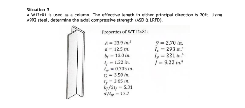 Situation 3.
A W12x81 is used as a column. The effective length in either principal direction is 20ft. Using
A992 steel, determine the axial compressive strength (ASD & LRFD).
Properties of WT12x81:
A = 23.9 in.²
d = 12.5 in.
by - 13.0 in.
t = 1.22 in.
tw = 0.705 in.
1x ==
3.50 in.
ry = 3.05 in.
by/2t, = 5.31
d/tw = 17.7
y = 2.70 in.
Ix = 293 in.*
ly = 221 in.
J = 9.22 in.