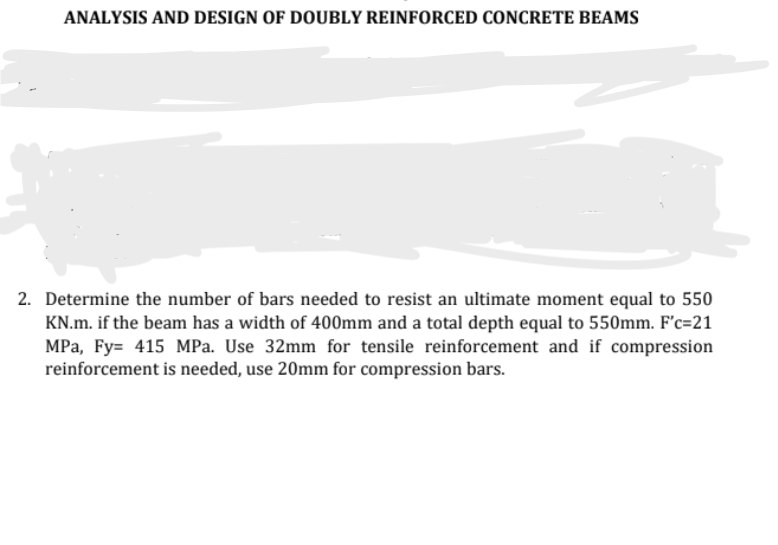 ANALYSIS AND DESIGN OF DOUBLY REINFORCED CONCRETE BEAMS
2. Determine the number of bars needed to resist an ultimate moment equal to 550
KN.m. if the beam has a width of 400mm and a total depth equal to 550mm. F'c=21
MPa, Fy= 415 MPa. Use 32mm for tensile reinforcement and if compression
reinforcement is needed, use 20mm for compression bars.