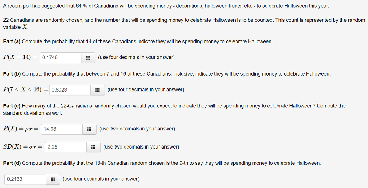 A recent poll has suggested that 64 % of Canadians will be spending money - decorations, halloween treats, etc. - to celebrate Halloween this year.
22 Canadians are randomly chosen, and the number that will be spending money to celebrate Halloween is to be counted. This count is represented by the random
variable X.
Part (a) Compute the probability that 14 of these Canadians indicate they will be spending money to celebrate Halloween.
P(X = 14) = 0.1745
(use four decimals in your answer)
Part (b) Compute the probability that between 7 and 16 of these Canadians, inclusive, indicate they will be spending money to celebrate Halloween.
P(7 < X < 16) = 0.8023
(use four decimals in your answer)
Part (c) How many of the 22-Canadians randomly chosen would you expect to indicate they will be spending money to celebrate Halloween? Compute the
standard deviation as well.
E(X) = µx= 14.08
(use two decimals in your answer)
SD(X)=ox=
2.25
(use two decimals in your answer)
Part (d) Compute the probability that the 13-th Canadian random chosen is the 9-th to say they will be spending money to celebrate Halloween.
0.2163
(use four decimals in your answer)
