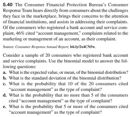 5.40 The Consumer Financial Protection Bureau's Consumer
Response Team hears directly from consumers about the challenges
they face in the marketplace, brings their concerns to the attention
of financial institutions, and assists in addressing their complaints.
Of the consumers who registered a bank account and service com-
plaint, 46% cited "account management," complaints related to the
marketing or management of an account, as their complaint.
Source: Consumer Response Annual Report, bit.ly/2x4CN5w.
Consider a sample of 20 consumers who registered bank account
and service complaints. Use the binomial model to answer the fol-
lowing questions:
a. What is the expected value, or mean, of the binomial distribution?
b. What is the standard deviation of the binomial distribution?
c. What is the probability that 10 of the 20 consumers cited
"account management" as the type of complaint?
d. What is the probability that no more than 5 of the consumers
cited "account management" as the type of complaint?
e. What is the probability that 5 or more of the consumers cited
"account management" as the type of complaint?