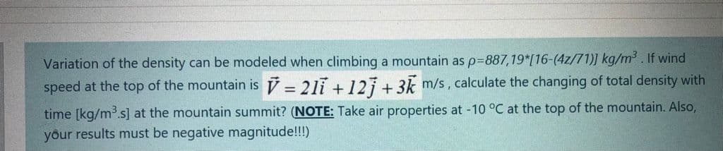 Variation of the density can be modeled when climbing a mountain as p%3887,19*[16-(4z/71)] kg/m³. If wind
speed at the top of the mountain is V = 21i + 127+ 3k m/s, calculate the changing of total density with
time [kg/m.s] at the mountain summit? (NOTE: Take air properties at -10 °C at the top of the mountain. Also,
your results must be negative magnitude!!!)
