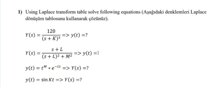 1) Using Laplace transform table solve following equations (Aşağıdaki denklemleri Laplace
dönüşüm tablosunu kullanarak çözünüz).
120
=> y(t) =?
Y(s)
(s + K)³
s+L
Y(s)
=> y(t) =?
(s + L)² + M²
y(t) = tM * e-Lt => Y(s) =?
y(t) = sin Kt =>Y(s) =?
