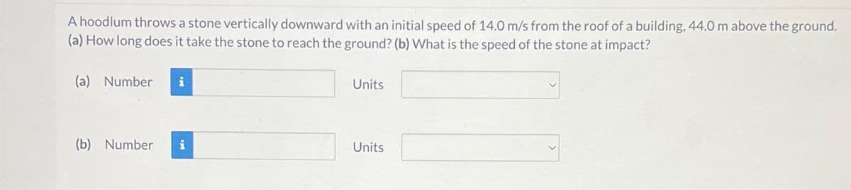 A hoodlum throws a stone vertically downward with an initial speed of 14.0 m/s from the roof of a building, 44.0 m above the ground.
(a) How long does it take the stone to reach the ground? (b) What is the speed of the stone at impact?
(a) Number i
(b) Number
i
Units
Units