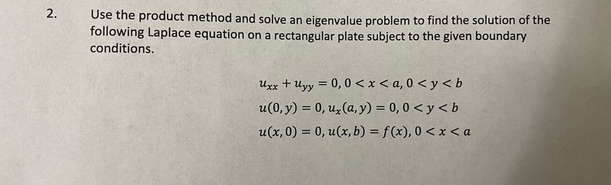 2.
Use the product method and solve an eigenvalue problem to find the solution of the
following Laplace equation on a rectangular plate subject to the given boundary
conditions.
Uxx + Uyy = 0, 0 < x < a, 0 < y < b
u(0, y) = 0, uz (a, y) = 0, 0 < y < b
u(x, 0) = 0, u(x, b) = f (x), 0 < x < a

