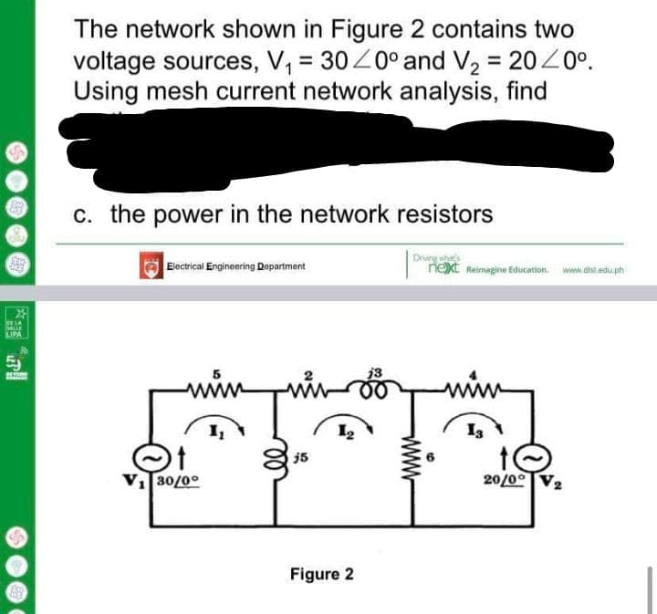 The network shown in Figure 2 contains two
voltage sources, V, = 30Z0° and V2 = 2020°.
Using mesh current network analysis, find
c. the power in the network resistors
Electrical Engineering Department
Driwng whas
next Reimagine Education. www.disl.edu.ph
lor LA
SALLE
LIPA
j3
www
I3
j5
V30/0°
20/00
Figure 2
