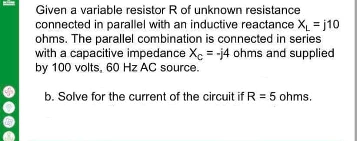 Given a variable resistor R of unknown resistance
connected in parallel with an inductive reactance X = j10
ohms. The parallel combination is connected in series
with a capacitive impedance Xc = -j4 ohms and supplied
by 100 volts, 60 Hz AC source.
%3D
b. Solve for the current of the circuit if R = 5 ohms.
