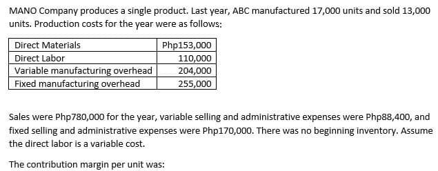 MANO Company produces a single product. Last year, ABC manufactured 17,000 units and sold 13,000
units. Production costs for the year were as follows:
Direct Materials
Direct Labor
Variable manufacturing overhead
Fixed manufacturing overhead
Php153,000
110,000
204,000
255,000
Sales were Php780,000 for the year, variable selling and administrative expenses were Php88,400, and
fixed selling and administrative expenses were Php170,000. There was no beginning inventory. Assume
the direct labor is a variable cost.
The contribution margin per unit was:
