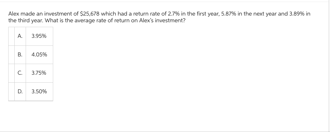 Alex made an investment of $25,678 which had a return rate of 2.7% in the first year, 5.87% in the next year and 3.89% in
the third year. What is the average rate of return on Alex's investment?
A.
B.
3.95%
D.
4.05%
C. 3.75%
3.50%