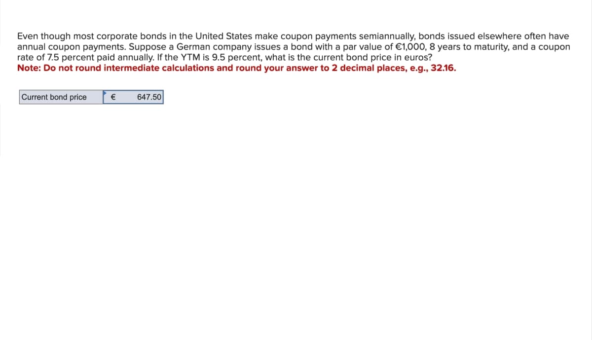 Even though most corporate bonds in the United States make coupon payments semiannually, bonds issued elsewhere often have
annual coupon payments. Suppose a German company issues a bond with a par value of €1,000, 8 years to maturity, and a coupon
rate of 7.5 percent paid annually. If the YTM is 9.5 percent, what is the current bond price in euros?
Note: Do not round intermediate calculations and round your answer to 2 decimal places, e.g., 32.16.
Current bond price
€
647.50