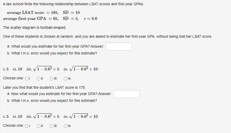 A law school finds the following relationship between LSAT scores and first-year GPAS:
average LSAT score 165, SD≈ 10
average first-year GPA 65, SD≈ 5, ≈ 0.6
The scatter diagram is football-shaped.
One of these students is chosen at random, and you are asked to estimate her first-year GPA, without being told her LSAT score.
a. What would you estimate for her first-year GPA? Answer:
b. What r.m.s. error would you expect for this estimate?
i. 5 ii. 10 iii. √1-0.6² x 5 iv. √1-0.6² × 10
Choose one: Oi Oii O iii
Oiv.
Later you find that the student's LSAT score is 175.
a. Now what would you estimate for her first-year GPA? Answer:
b. What r.m.s. error would you expect for this estimate?
i.5 ii. 10 iii. √1-0.6² x 5
Choose one: OI Oii O iii
iv.√1-0.6² × 10
X
Oiv.