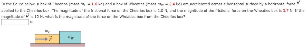 In the figure below, a box of Cheerios (mass mc = 1.6 kg) and a box of Wheaties (mass mw = 2.4 kg) are accelerated across a horizontal surface by a horizontal force F
applied to the Cheerios box. The magnitude of the frictional force on the Cheerios box is 2.0 N, and the magnitude of the frictional force on the Wheaties box is 3.7 N. If the
magnitude of F is 12 N, what is the magnitude of the force on the Wheaties box from the Cheerios box?
N
mc
Mw
