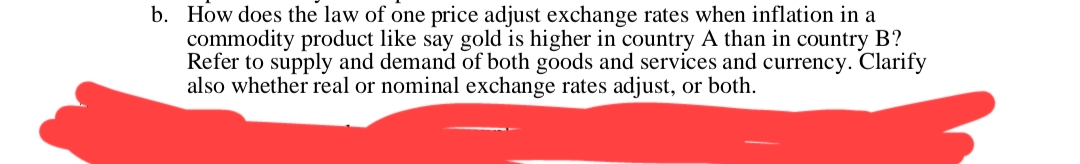 b. How does the law of one price adjust exchange rates when inflation in a
commodity product like say gold is higher in country A than in country B?
Refer to supply and demand of both goods and services and currency. Clarify
also whether real or nominal exchange rates adjust, or both.