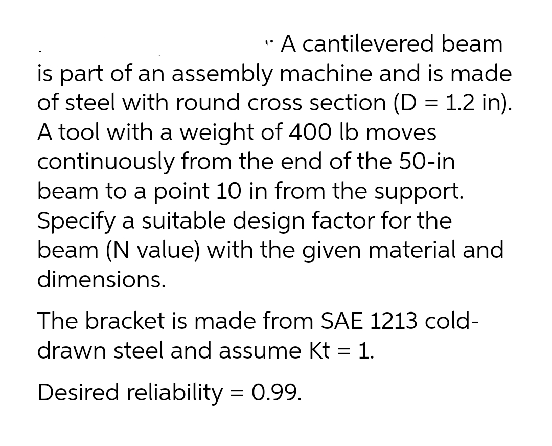 " A cantilevered beam
is part of an assembly machine and is made
of steel with round cross section (D = 1.2 in).
A tool with a weight of 400 lb moves
continuously from the end of the 50-in
beam to a point 10 in from the support.
Specify a suitable design factor for the
beam (N value) with the given material and
dimensions.
The bracket is made from SAE 1213 cold-
drawn steel and assume Kt = 1.
Desired reliability = 0.99.
%3D
