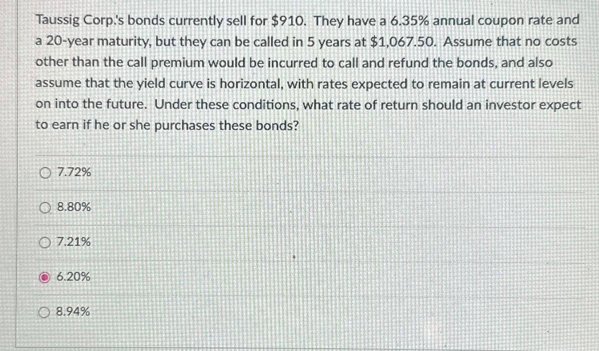 Taussig Corp.'s bonds currently sell for $910. They have a 6.35% annual coupon rate and
a 20-year maturity, but they can be called in 5 years at $1,067.50. Assume that no costs
other than the call premium would be incurred to call and refund the bonds, and also
assume that the yield curve is horizontal, with rates expected to remain at current levels
on into the future. Under these conditions, what rate of return should an investor expect
to earn if he or she purchases these bonds?
Ⓒ 7.72%
8.80%
O 7.21%
© 6.20%
8.94%