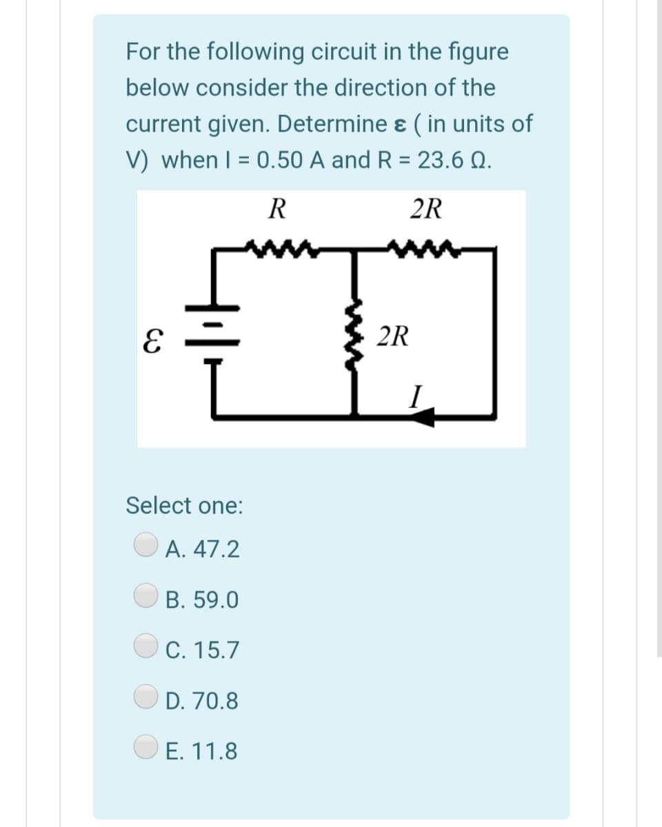 For the following circuit in the figure
below consider the direction of the
current given. Determine ɛ ( in units of
V) when I = 0.50 A and R = 23.6 Q.
R
2R
2R
I
Select one:
A. 47.2
В. 59.0
C. 15.7
D. 70.8
E. 11.8
