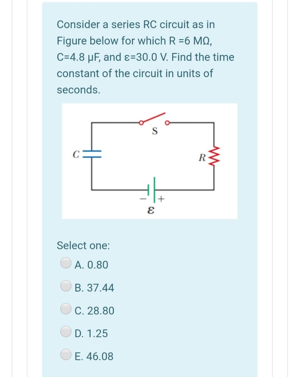 Consider a series RC circuit as in
Figure below for which R =6 MQ,
C=4.8 µF, and ɛ=30.0 V. Find the time
constant of the circuit in units of
seconds.
R
Select one:
A. 0.80
B. 37.44
C. 28.80
D. 1.25
E. 46.08
