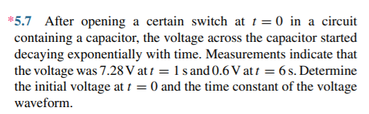 *5.7 After opening a certain switch at t = 0 in a circuit
containing a capacitor, the voltage across the capacitor started
decaying exponentially with time. Measurements indicate that
the voltage was 7.28 V at t = 1 s and 0.6 V at 1 = 6 s. Determine
the initial voltage at t = 0 and the time constant of the voltage
waveform.
