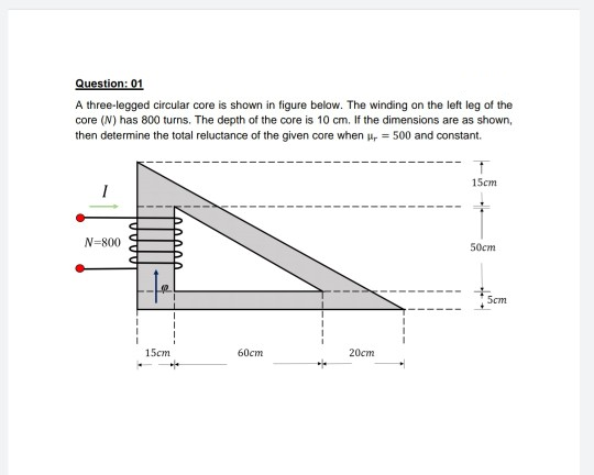 Question: 01
A three-legged circular core is shown in figure below. The winding on the left leg of the
core (N) has 800 turns. The depth of the core is 10 cm. If the dimensions are as shown,
then determine the total reluctance of the given core when u, = 500 and constant.
15ст
N=800
50ст
Scm
15ст
60cm
20cm
