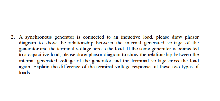 2. A synchronous generator is connected to an inductive load, please draw phasor
diagram to show the relationship between the internal generated voltage of the
generator and the terminal voltage across the load. If the same generator is connected
to a capacitive load, please draw phasor diagram to show the relationship between the
internal generated voltage of the generator and the terminal voltage cross the load
again. Explain the difference of the terminal voltage responses at these two types of
loads.
