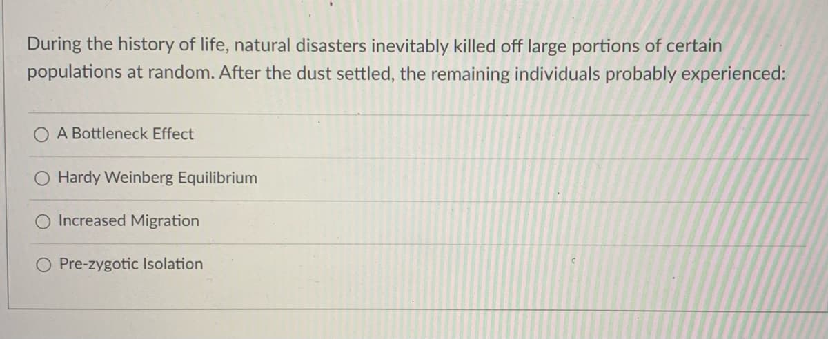 During the history of life, natural disasters inevitably killed off large portions of certain
populations at random. After the dust settled, the remaining individuals probably experienced:
A Bottleneck Effect
Hardy Weinberg Equilibrium
Increased Migration
Pre-zygotic Isolation
