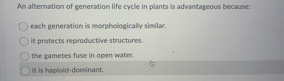An alternation of generation life cycle in plants is advantageous because:
each generation is morphologically similar.
it protects reproductive structures.
the gametes fuse in open water.
it is haploid-dominant.