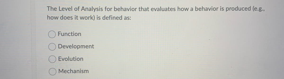 The Level of Analysis for behavior that evaluates how a behavior is produced (e.g.,
how does it work) is defined as:
Function
Development
Evolution
Mechanism