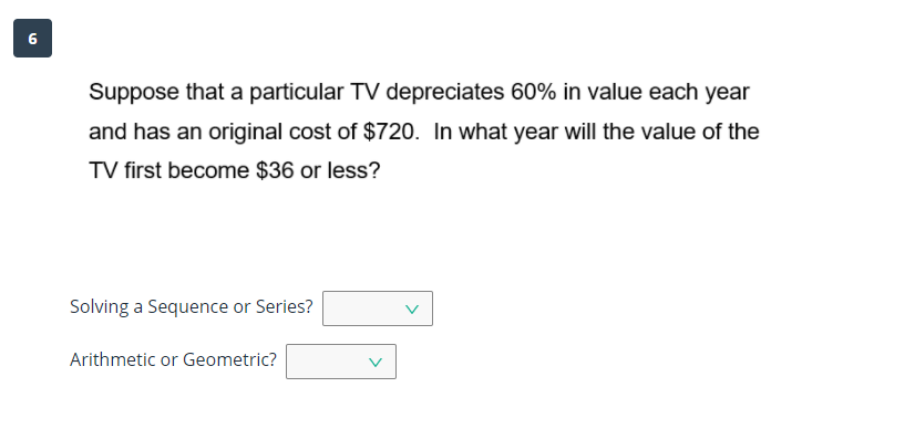 6
Suppose that a particular TV depreciates 60% in value each year
and has an original cost of $720. In what year will the value of the
TV first become $36 or less?
Solving a Sequence or Series?
Arithmetic or Geometric?
