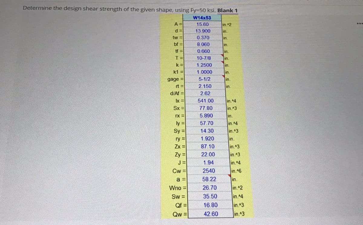 Determine the design shear strength of the given shape, using Fy-50 ksi. Blank 1
W14x53
A =
15.60
in ^2
...
13.900
in.
tw =
0.370
in.
bf =
8.060
in.
tf =
0.660
in.
10-7/8
in.
1.2500
in.
k1 =
1.0000
in.
gage =
5-1/2
in.
rt =
2.150
in
d/Af =
2.62
541 00
in.^4
Sx =
77 80
in 43
5.890
57 70
14 30
in.
= XI
in 4
Sy |
in 3
ry =
1.920
in.
Zx =
87.10
in 43
Zy =
22.00
in ^3
J =
1.94
in ^4
Cw
2540
in.^6
a
58 22
in.
Wno =
26 70
in.^2
Sw =
Qf =
35.50
in ^4
16.80
in.3
Qw:
42.60
in.^3
||||
11
I|||
