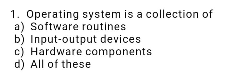 1. Operating system is a collection of
a) Software routines
b) Input-output devices
c) Hardware components
d) All of these
