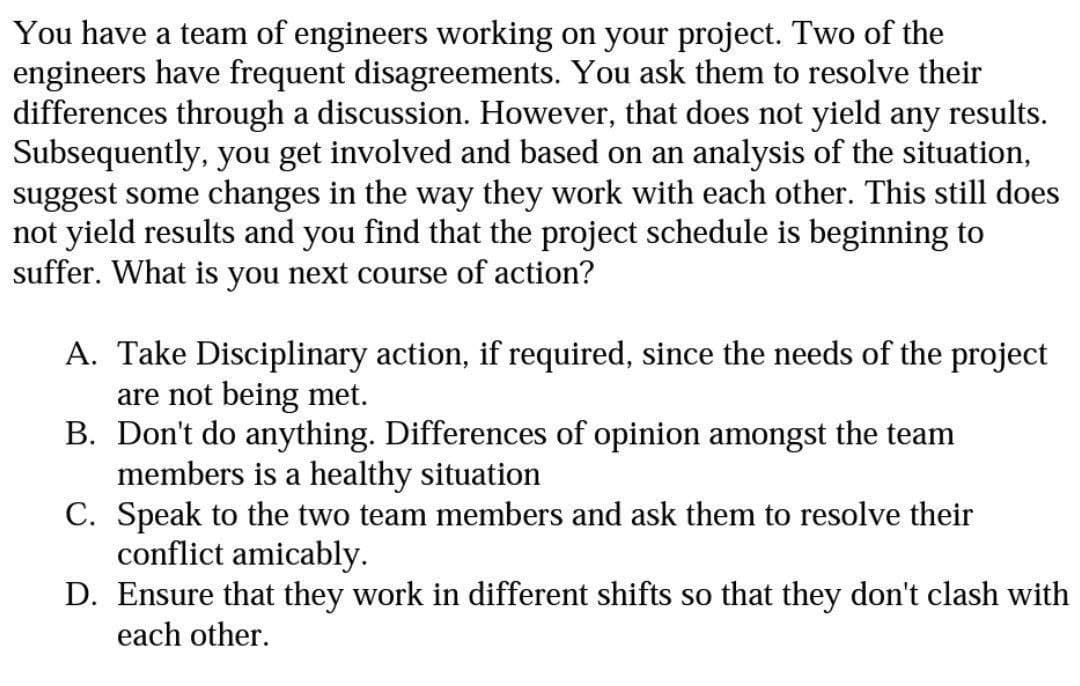 You have a team of engineers working on your project. Two of the
engineers have frequent disagreements. You ask them to resolve their
differences through a discussion. However, that does not yield any results.
Subsequently, you get involved and based on an analysis of the situation,
suggest some changes in the way they work with each other. This still does
not yield results and you find that the project schedule is beginning to
suffer. What is you next course of action?
A. Take Disciplinary action, if required, since the needs of the project
are not being met.
B. Don't do anything. Differences of opinion amongst the team
members is a healthy situation
C. Speak to the two team members and ask them to resolve their
conflict amicably.
D. Ensure that they work in different shifts so that they don't clash with
each other.
