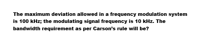 The maximum deviation allowed in a frequency modulation system
is 100 kHz; the modulating signal frequency is 10 kHz. The
bandwidth requirement as per Carson's rule will be?