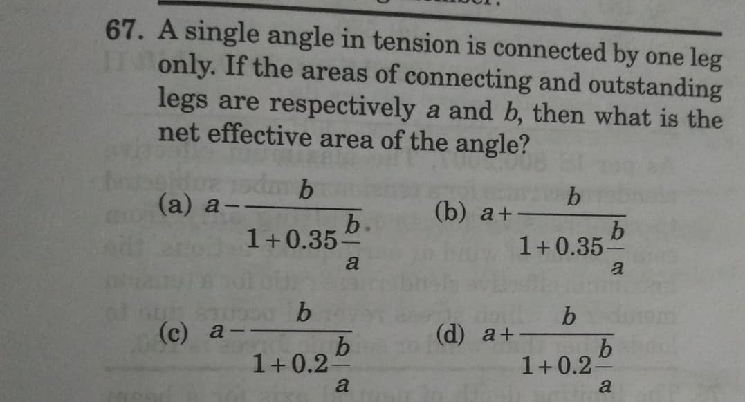 67. A single angle in tension is connected by one leg
only. If the areas of connecting and outstanding
legs are respectively a and b, then what is the
net effective area of the angle?
1sdm b
b
(a) a-
-
(b) a+
b.
b
1+0.35-
a
a
b
(c) a-
(d) a+
b
1+0.2-
a
1+0.35-
b
1+0.2-
b
a