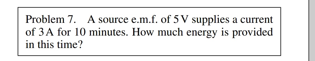 Problem 7. A source e.m.f. of 5 V supplies a current
of 3 A for 10 minutes. How much energy is provided
in this time?
