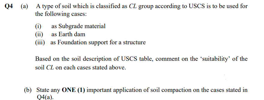 A type of soil which is classified as CL group according to USCS is to be used for
the following cases:
Q4 (a)
as Subgrade material
(ii) as Earth dam
(iii) as Foundation support for a structure
(i)
Based on the soil description of USCS table, comment on the 'suitability' of the
soil CL on each cases stated above.
(b) State any ONE (1) important application of soil compaction on the cases stated in
Q4(a).
