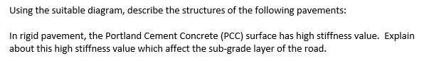 Using the suitable diagram, describe the structures of the following pavements:
In rigid pavement, the Portland Cement Concrete (PCC) surface has high stiffness value. Explain
about this high stiffness value which affect the sub-grade layer of the road.
