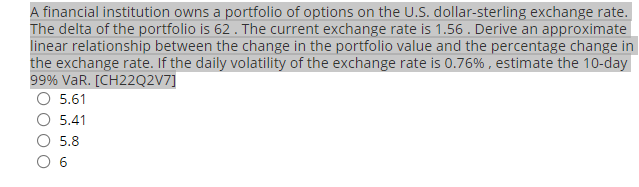 A financial institution owns a portfolio of options on the U.S. dollar-sterling exchange rate.
The delta of the portfolio is 62 . The current exchange rate is 1.56 . Derive an approximate
linear relationship between the change in the portfolio value and the percentage change in
the exchange rate. If the daily volatility of the exchange rate is 0.76% , estimate the 10-day
99% VaR. [CH22Q2V7]
O 5.61
5.41
5.8
O 6
