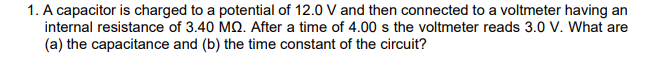 1. A capacitor is charged to a potential of 12.0 V and then connected to a voltmeter having an
internal resistance of 3.40 MQ. After a time of 4.00 s the voltmeter reads 3.0 V. What are
(a) the capacitance and (b) the time constant of the circuit?
