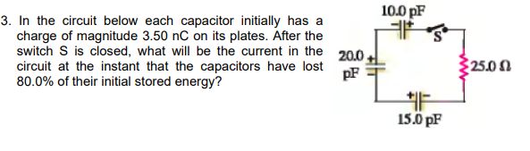 10.0 pF
3. In the circuit below each capacitor initially has a
charge of magnitude 3.50 nC on its plates. After the
switch S is closed, what will be the current in the
circuit at the instant that the capacitors have lost
80.0% of their initial stored energy?
20.0.
pF
25.0 0
15.0 pF

