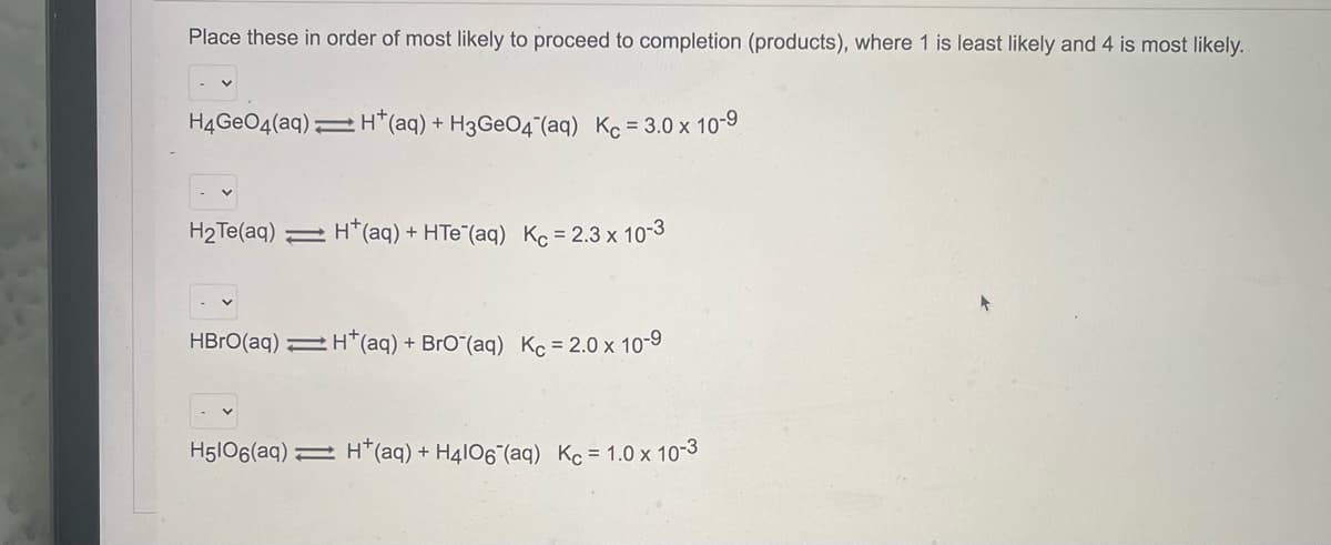 Place these in order of most likely to proceed to completion (products), where 1 is least likely and 4 is most likely.
H4GEO4(aq)=H*(aq) + H3GEO4"(aq) Kc= 3.0 x 10-9
H2Te(aq) 2 H*(aq) + HTe (aq) K = 2.3 x 10-3
HBRO(aq) 2H*(aq) + BrO"(aq) Kc= 2.0 x 10-9
H5l06(aq) 2 H*(aq) + H4IO6¯(aq) Kc= 1.0 x 10-3
