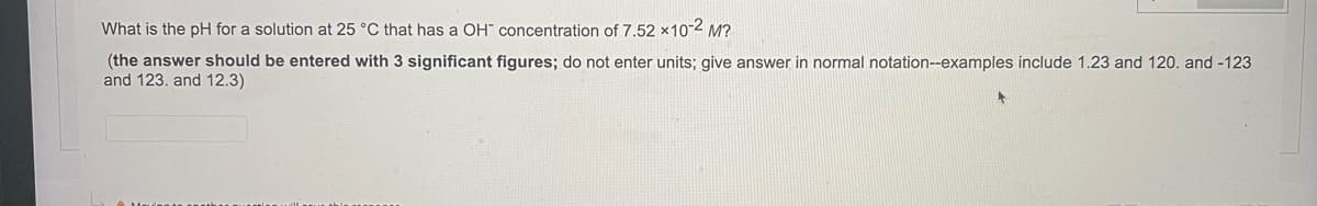 What is the pH for a solution at 25 °C that has a OH" concentration of 7.52 x10-2 M?
(the answer should be entered with 3 significant figures; do not enter units; give answer in normal notation--examples include 1.23 and 120. and -123
and 123. and 12.3)
