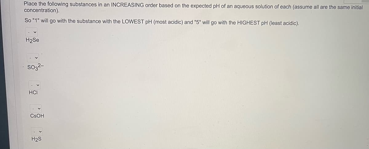 Place the following substances in an INCREASING order based on the expected pH of an aqueous solution of each (assume all are the same initial
concentration).
So "1" will go with the substance with the LOWEST pH (most acidic) and "5" will go with the HIGHEST pH (least acidic).
H2Se
so3?-
HCI
CSOH
H2S

