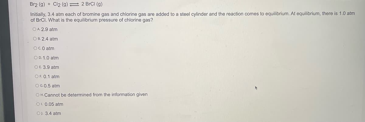 Br2 (g) + Cl2 (g) = 2 BrCl (g)
Initially, 3.4 atm each of bromine gas and chlorine gas are added to a steel cylinder and the reaction comes to equilibrium. At equilibrium, there is 1.0 atm
of BrCl. What is the equilibrium pressure of chlorine gas?
O A. 2.9 atm
O B. 2.4 atm
OC.0 atm
O D. 1.0 atm
O E. 3.9 atm
O F. 0.1 atm
O G.0.5 atm
O H. Cannot be determined from the information given
O1. 0.05 atm
OJ. 3.4 atm
