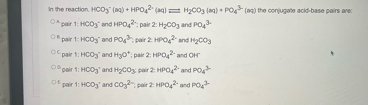 In the reaction. HCO3 (aq) + HPO44- (aq) 2 H2CO3 (aq) + PO45- (aq) the conjugate acid-base pairs are:
OA.
pair 1: HCO3 and HPO42; pair 2: H2CO3 and PO4
OB.
3-.
pair 1: HCO3 and PO4°; pair 2: HPO4 and H2CO3
OC.
"pair 1: HCO3 and H30*; pair 2: HPO42- and OH
OD
pair 1: HCO3¯ and H2CO3; pair 2: HPO42- and PO43-
O E
pair 1: HCO3 and CO32-; pair 2: HPO42- and PO43-
