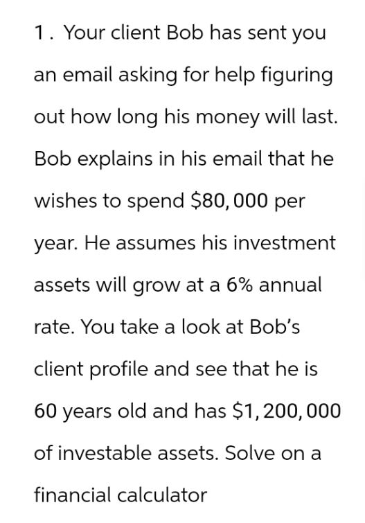 1. Your client Bob has sent you
an email asking for help figuring
out how long his money will last.
Bob explains in his email that he
wishes to spend $80,000 per
year. He assumes his investment
assets will grow at a 6% annual
rate. You take a look at Bob's
client profile and see that he is
60 years old and has $1,200,000
of investable assets. Solve on a
financial calculator