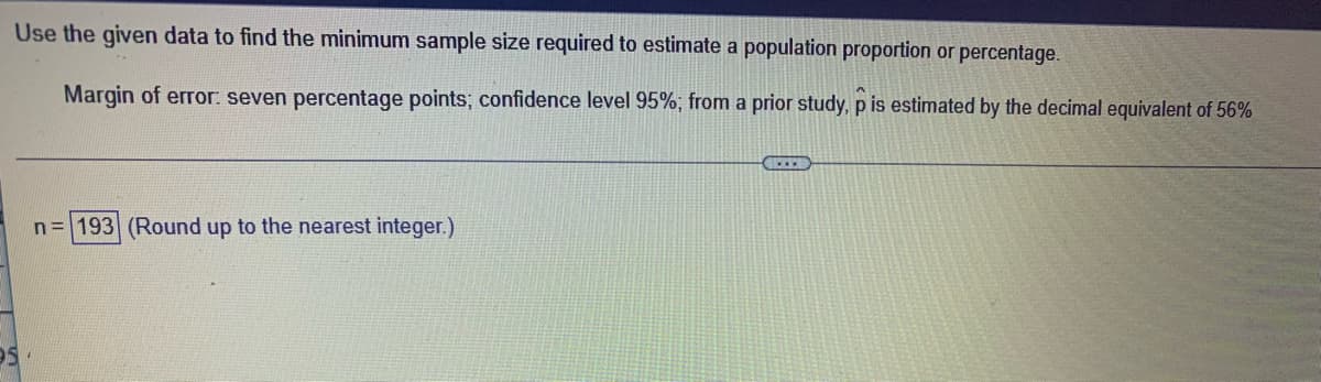 Use the given data to find the minimum sample size required to estimate a population proportion or percentage.
Margin of error: seven percentage points; confidence level 95%; from a prior study, p is estimated by the decimal equivalent of 56%
n= 193 (Round up to the nearest integer.)
