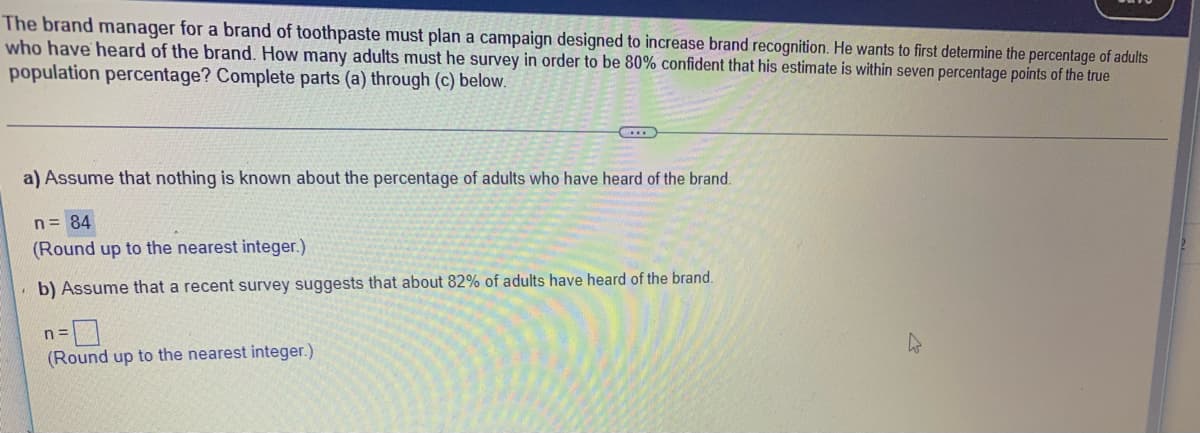 The brand manager for a brand of toothpaste must plan a campaign designed to increase brand recognition. He wants to first determine the percentage of adults
who have heard of the brand. How many adults must he survey in order to be 80% confident that his estimate is within seven percentage points of the true
population percentage? Complete parts (a) through (c) below.
a) Assume that nothing is known about the percentage of adults who have heard of the brand.
n= 84
(Round up to the nearest integer.)
b) Assume that a recent survey suggests that about 82% of adults have heard of the brand.
(Round up to the nearest integer.)
