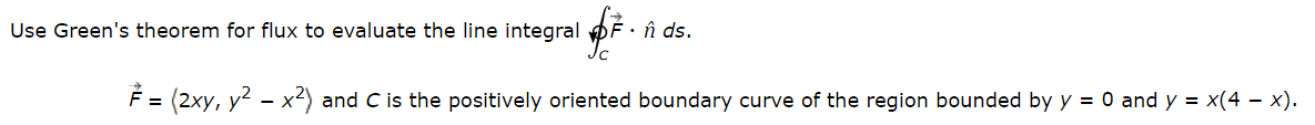 Use Green's theorem for flux to evaluate the line integral F. ŉ ds.
F = (2xy, y² – x²) and C is the positively oriented boundary curve of the region bounded by y = 0 and y = x(4 − x).